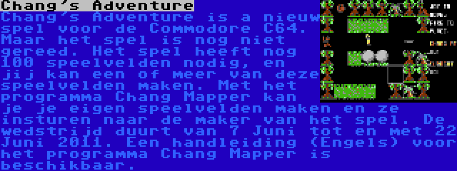 Chang's Adventure | Chang's Adventure is a nieuw spel voor de Commodore C64. Maar het spel is nog niet gereed. Het spel heeft nog 100 speelvelden nodig, en jij kan een of meer van deze speelvelden maken. Met het programma Chang Mapper kan je je eigen speelvelden maken en ze insturen naar de maker van het spel. De wedstrijd duurt van 7 Juni tot en met 22 Juni 2011. Een handleiding (Engels) voor het programma Chang Mapper is beschikbaar.