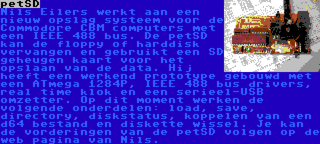 petSD | Nils Eilers werkt aan een nieuw opslag systeem voor de Commodore CBM computers met een IEEE 488 bus. De petSD kan de floppy of harddisk vervangen en gebruikt een SD geheugen kaart voor het opslaan van de data. Hij heeft een werkend prototype gebouwd met een ATmega 1284P, IEEE 488 bus drivers, real time klok en een serieel-USB omzetter. Op dit moment werken de volgende onderdelen: load, save, directory, diskstatus, koppelen van een d64 bestand en diskette wissel. Je kan de vorderingen van de petSD volgen op de web pagina van Nils.