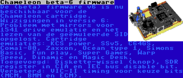 Chameleon beta-6 firmware | De (beta) firmware v6 is nu beschikbaar voor de Chameleon cartridge. Wijzigingen in versie 6: Probleem met mirrors voor 1541 drive emulatie en het lezen van de geëmuleerde SID opgelost. Cartridge emulaties: KCS power, SSv5, C64GS, Comal-80, Zaxxon, Ocean type 1, Simons Basic, Fun play, Super Games, Warp Speed, Dinamic en Magic Desk. Toegevoegd: Diskette-wissel (knop), SDR register in CIA en IEC bus disable bit. Verbeterd: VIC-II timing voor keuze bits (MCM, BMM en ECM).