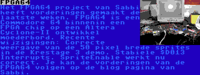 FPGA64 | Het FPGA64 project van Sabbi heeft vorderingen gemaakt de laatste weken. FPGA64 is een Commodore 64 binnenin een FPGA chip op een Altera Cyclone-II ontwikkel moederbord. Recente wijzigingen: Correcte weergave van de 50 pixel brede sprites in de Krestage 3 demo. Stabiele $D013 Interrupts. SpriteEnable werkt nu correct. Je kan de vorderingen van de FPGA64 volgen op de blog pagina van Sabbi. 