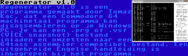 Regenerator v1.0 | Regenerator v1.0 is een programma gemaakt door Tomaz Kac, dat een Commodore 64 machinetaal programma kan disassembleren op je Windows PC. Je kan een .prg of .vsf (VICE snapshot) bestand inladen en omzetten naar een 64tass assembler compatibel bestand. Een uitgebreide Engelse handleiding is inbegrepen bij het programma.