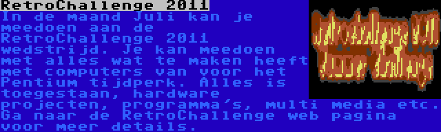 RetroChallenge 2011 | In de maand Juli kan je meedoen aan de RetroChallenge 2011 wedstrijd. Je kan meedoen met alles wat te maken heeft met computers van voor het Pentium tijdperk. Alles is toegestaan, hardware projecten, programma's, multi media etc. Ga naar de RetroChallenge web pagina voor meer details.