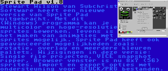 Sprite Pad v1.8 | Stewart Wilson van Subchrist Software heeft een nieuwe versie van Sprite Pad uitgebracht. Met dit (Windows) programma kan je multicolor en hoge-resolutie sprites bewerken. Tevens is het maken van animaties met sprites mogelijk. Sprite Pad heeft ook geavanceerde mogelijkheden zoals: rotatie, overlay en meerdere kleuren pallets. Wijzigingen in deze versie: Single file projecten, VICE snapshot ripper, Browser venster is nu 8x7 (56) sprites. Import en export opties met ondersteuning voor SEUCK/PRG bestanden.
