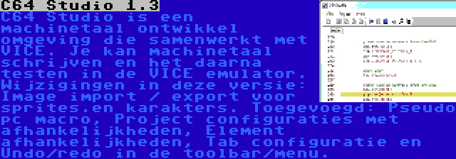 C64 Studio 1.3 | C64 Studio is een machinetaal ontwikkel omgeving die samenwerkt met VICE. Je kan machinetaal schrijven en het daarna testen in de VICE emulator. Wijzigingen in deze versie: Image import / export voor sprites.en karakters. Toegevoegd: Pseudo pc macro, Project configuraties met afhankelijkheden, Element afhankelijkheden, Tab configuratie en Undo/redo in de toolbar/menu.