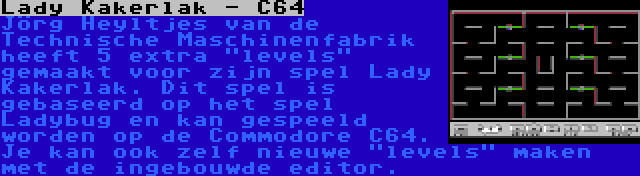 Lady Kakerlak - C64 | Jörg Heyltjes van de Technische Maschinenfabrik heeft 5 extra levels gemaakt voor zijn spel Lady Kakerlak. Dit spel is gebaseerd op het spel Ladybug en kan gespeeld worden op de Commodore C64. Je kan ook zelf nieuwe levels maken met de ingebouwde editor.