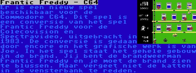 Frantic Freddy - C64 | Er is een nieuw spel beschikbaar voor de Commodore C64. Dit spel is een conversie van het spel Frantic Freddy voor de Colecovision en Spectravideo, uitgebracht in 1983. De conversie is gedaan door encore en het grafische werk is van Joe. In het spel staat het gehele gebouw in de brand. Jij bent de brandweerman Frantic Freddy en je moet de brand zien te blussen. Maar vergeet niet de katten in de vensterbank te redden.