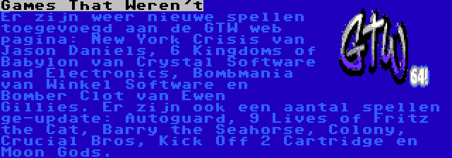 Games That Weren't | Er zijn weer nieuwe spellen toegevoegd aan de GTW web pagina: New York Crisis van Jason Daniels, 6 Kingdoms of Babylon van Crystal Software and Electronics, Bombmania van Winkel Software en Bomber Clot van Ewen Gillies. Er zijn ook een aantal spellen ge-update: Autoguard, 9 Lives of Fritz the Cat, Barry the Seahorse, Colony, Crucial Bros, Kick Off 2 Cartridge en Moon Gods.