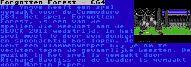 Forgotten Forest - C64 | Alf Yngve heeft een spel gemaakt voor de Commodore C64. Het spel, Forgotten Forest, is een van de spellen die meedoet aan de SEUCK 2011 wedstrijd. In het spel moet je door een donker en spookachtig bos lopen. Je hebt een vlammenwerper bij je om te vechten tegen de gevaarlijke beesten. De muziek in het spel is gemaakt door Richard Bayliss en de loader is gemaakt door Martin Piper.