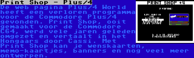 Print Shop - Plus/4 | De web pagina Plus/4 World heeft een verloren programma voor de Commodore Plus/4 gevonden. Print Shop, ooit gemaakt voor de Commodore C64, werd vele jaren geleden omgezet en vertaalt in het Hongaars door Cassi. Met Print Shop kan je wenskaarten, memo-kaartjes, banners en nog veel meer ontwerpen.