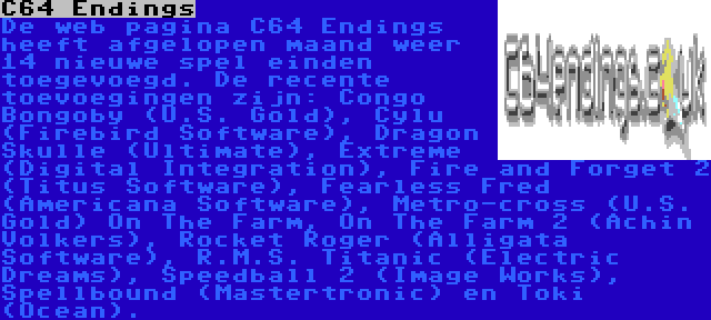 C64 Endings | De web pagina C64 Endings heeft afgelopen maand weer 14 nieuwe spel einden toegevoegd. De recente toevoegingen zijn: Congo Bongoby (U.S. Gold), Cylu (Firebird Software), Dragon Skulle (Ultimate), Extreme (Digital Integration), Fire and Forget 2 (Titus Software), Fearless Fred (Americana Software), Metro-cross (U.S. Gold) On The Farm, On The Farm 2 (Achin Volkers), Rocket Roger (Alligata Software), R.M.S. Titanic (Electric Dreams), Speedball 2 (Image Works), Spellbound (Mastertronic) en Toki (Ocean).