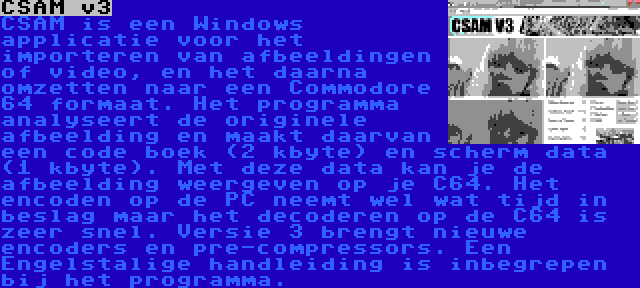 CSAM v3 | CSAM is een Windows applicatie voor het importeren van afbeeldingen of video, en het daarna omzetten naar een Commodore 64 formaat. Het programma analyseert de originele afbeelding en maakt daarvan een code boek (2 kbyte) en scherm data (1 kbyte). Met deze data kan je de afbeelding weergeven op je C64. Het encoden op de PC neemt wel wat tijd in beslag maar het decoderen op de C64 is zeer snel. Versie 3 brengt nieuwe encoders en pre-compressors. Een Engelstalige handleiding is inbegrepen bij het programma.