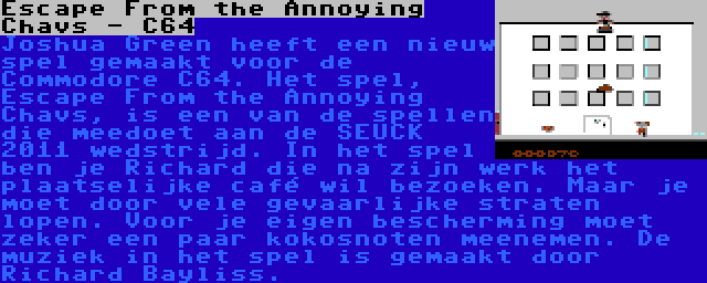 Escape From the Annoying Chavs - C64 | Joshua Green heeft een nieuw spel gemaakt voor de Commodore C64. Het spel, Escape From the Annoying Chavs, is een van de spellen die meedoet aan de SEUCK 2011 wedstrijd. In het spel ben je Richard die na zijn werk het plaatselijke café wil bezoeken. Maar je moet door vele gevaarlijke straten lopen. Voor je eigen bescherming moet zeker een paar kokosnoten meenemen. De muziek in het spel is gemaakt door Richard Bayliss.