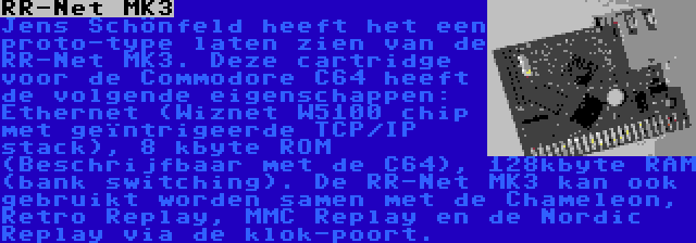 RR-Net MK3 | Jens Schönfeld heeft het een proto-type laten zien van de RR-Net MK3. Deze cartridge voor de Commodore C64 heeft de volgende eigenschappen: Ethernet (Wiznet W5100 chip met geïntrigeerde TCP/IP stack), 8 kbyte ROM (Beschrijfbaar met de C64), 128kbyte RAM (bank switching). De RR-Net MK3 kan ook gebruikt worden samen met de Chameleon, Retro Replay, MMC Replay en de Nordic Replay via de klok-poort.