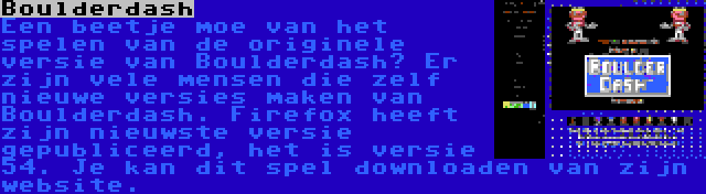Boulderdash | Een beetje moe van het spelen van de originele versie van Boulderdash? Er zijn vele mensen die zelf nieuwe versies maken van Boulderdash. Firefox heeft zijn nieuwste versie gepubliceerd, het is versie 54. Je kan dit spel downloaden van zijn website.