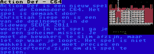 Action Def - C64 | Action Def is een nieuw spel voor de Commodore C64. Het spel is gemaakt door Christian Siege en is een van de deelnemers in de Sideway SEUCK 2011 wedstrijd. In het spel ga je op een geheime missie. Je moet de bewakers te slim afzijn, maar let op waar je loopt. Het spel is niet makkelijk en je moet precies en geconcerteerd zijn om dit spel te spelen.