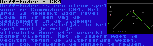 Deff-Ender - C64 | Deff-Ender is een nieuw spel voor de Commodore C64. Het spel is gemaakt door Pavel Loda en is een van de deelnemers in de Sideway SEUCK 2011 wedstrijd. In het spel moet je met je vliegtuig door vier gevecht zones vliegen. Met je lasers moet je vechten tegen de buitenaardse wezen, maar ook proberen de mensen te redden.