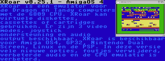 XRoar v0.25.1 - AmigaOS 4 | XRoar is een emulator voor de Dragon en Tandy computers met de 6809 CPU. XRoar kan virtuele diskettes, cassettes of cartridges gebruiken. Er zijn 3 video modes, joystick ondersteuning en audio output beschikbaar. XRoar is beschikbaar voor Amiga OS4, GP32, Nintendo Dual Screen, Linux en de PSP. In deze versie vele nieuwe opties, foutjes verwijderd, verbeterde audio en de CPU emulatie is verbeterd.