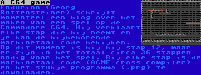 A C64 game | Endurion (Georg Rottensteiner) schrijft momenteel een blog over het maken van een spel op de Commodore C64. Hij verklaart elke stap die hij neemt en je kan de bijbehorende machinetaal code bekijken. Op dit moment is hij bij stap 12, maar er zijn in het totaal circa 36 stappen nodig voor het spel. Bij elke stap is de machinetaal code (ACME cross compiler) en het stukje programma (.prg) te downloaden.