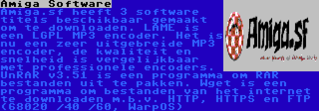 Amiga Software | Amiga.sf heeft 3 software titels beschikbaar gemaakt om te downloaden. LAME is een LGPL MP3 encoder. Het is nu een zeer uitgebreide MP3 encoder, de kwaliteit en snelheid is vergelijkbaar met professionele encoders. UnRAR v3.51 is een programma om RAR bestanden uit te pakken. Wget is een programma om bestanden van het internet te downloaden m.b.v. HTTP, HTTPS en FTP (68020 /40 /60, WarpOS)