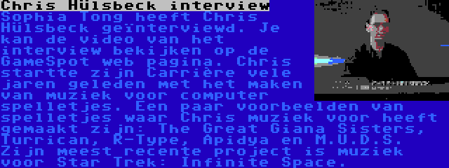 Chris Hülsbeck interview | Sophia Tong heeft Chris Hülsbeck geïnterviewd. Je kan de video van het interview bekijken op de GameSpot web pagina. Chris startte zijn Carrière vele jaren geleden met het maken van muziek voor computer spelletjes. Een paar voorbeelden van spelletjes waar Chris muziek voor heeft gemaakt zijn: The Great Giana Sisters, Turrican, R-Type, Apidya en M.U.D.S. Zijn meest recente project is muziek voor Star Trek: Infinite Space.