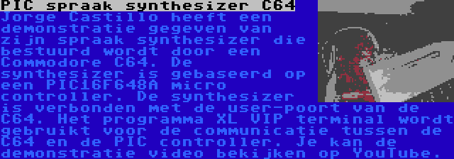 PIC spraak synthesizer C64 | Jorge Castillo heeft een demonstratie gegeven van zijn spraak synthesizer die bestuurd wordt door een Commodore C64. De synthesizer is gebaseerd op een PIC16F648A micro controller. De synthesizer is verbonden met de user-poort van de C64. Het programma XL VIP terminal wordt gebruikt voor de communicatie tussen de C64 en de PIC controller. Je kan de demonstratie video bekijken op YouTube.