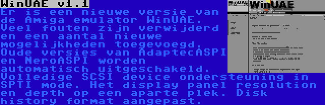 WinUAE v1.1 | Er is een nieuwe versie van de Amiga emulator WinUAE. Veel fouten zijn verwijderd en een aantal nieuwe mogelijkheden toegevoegd. Oude versies van AdaptecASPI en NeroASPI worden automatisch uitgeschakeld. Volledige SCSI device ondersteuning in SPTI mode. Het display panel resolution en depth op een aparte plek. Disk history format aangepast.