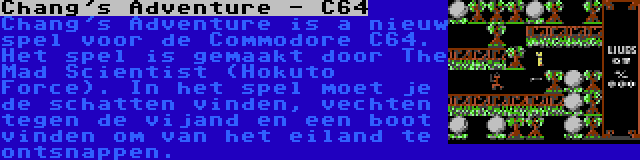 Chang's Adventure - C64 | Chang's Adventure is a nieuw spel voor de Commodore C64. Het spel is gemaakt door The Mad Scientist (Hokuto Force). In het spel moet je de schatten vinden, vechten tegen de vijand en een boot vinden om van het eiland te ontsnappen.