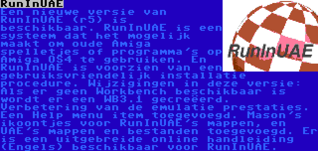 RunInUAE | Een nieuwe versie van RunInUAE (r5) is beschikbaar. RunInUAE is een systeem dat het mogelijk maakt om oude Amiga spelletjes of programma's op Amiga OS4 te gebruiken. En RunInUAE is voorzien van een gebruiksvriendelijk installatie procedure. Wijzigingen in deze versie: Als er geen Workbench beschikbaar is wordt er een WB3.1 gecreëerd. Verbetering van de emulatie prestaties. Een Help menu item toegevoegd. Mason's ikoontjes voor RunInUAE's mappen, en UAE's mappen en bestanden toegevoegd. Er is een uitgebreide online handleiding (Engels) beschikbaar voor RunInUAE.