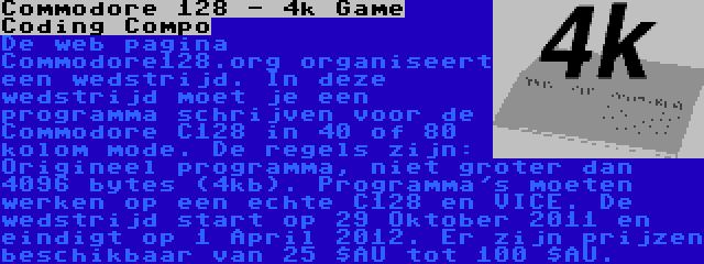 Commodore 128 - 4k Game Coding Compo | De web pagina Commodore128.org organiseert een wedstrijd. In deze wedstrijd moet je een programma schrijven voor de Commodore C128 in 40 of 80 kolom mode. De regels zijn: Origineel programma, niet groter dan 4096 bytes (4kb). Programma's moeten werken op een echte C128 en VICE. De wedstrijd start op 29 Oktober 2011 en eindigt op 1 April 2012. Er zijn prijzen beschikbaar van 25 $AU tot 100 $AU.