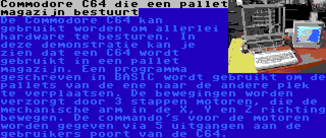 Commodore C64 die een pallet magazijn bestuurt | De Commodore C64 kan gebruikt worden om allerlei hardware te besturen. In deze demonstratie kan je zien dat een C64 wordt gebruikt in een pallet magazijn. Een programma geschreven in BASIC wordt gebruikt om de pallets van de ene naar de andere plek te verplaatsen. De bewegingen worden verzorgt door 3 stappen motoren, die de mechanische arm in de X, Y en Z richting bewegen. De commando's voor de motoren worden gegeven via 5 uitgangen aan de gebruikers poort van de C64.