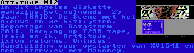 Attitude #12 | In dit Engelse diskette magazine het volgende: 25 Jaar TRAID. De Scene met het nieuws en de hitlijsten. Reportage van Datastorm 2011. Backing-up T250 tape, Traid en ik, Arttitude, Ixion returns. Opinies. Handleiding voor opstarten van XV1541 en een interview met Mahoney. 