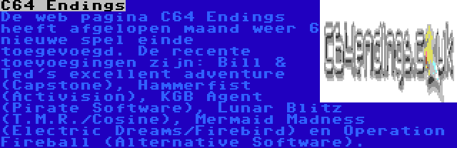 C64 Endings | De web pagina C64 Endings heeft afgelopen maand weer 6 nieuwe spel einde toegevoegd. De recente toevoegingen zijn: Bill & Ted's excellent adventure (Capstone), Hammerfist (Activision), KGB Agent (Pirate Software), Lunar Blitz (T.M.R./Cosine), Mermaid Madness (Electric Dreams/Firebird) en Operation Fireball (Alternative Software).