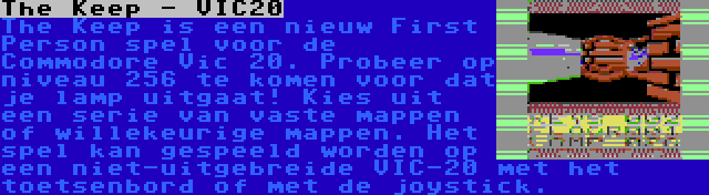 The Keep - VIC20 | The Keep is een nieuw First Person spel voor de Commodore Vic 20. Probeer op niveau 256 te komen voor dat je lamp uitgaat! Kies uit een serie van vaste mappen of willekeurige mappen. Het spel kan gespeeld worden op een niet-uitgebreide VIC-20 met het toetsenbord of met de joystick.