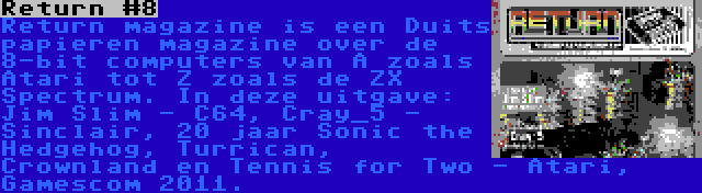 Return #8 | Return magazine is een Duits papieren magazine over de 8-bit computers van A zoals Atari tot Z zoals de ZX Spectrum. In deze uitgave: Jim Slim - C64, Cray_5 - Sinclair, 20 jaar Sonic the Hedgehog, Turrican, Crownland en Tennis for Two - Atari, Gamescom 2011.