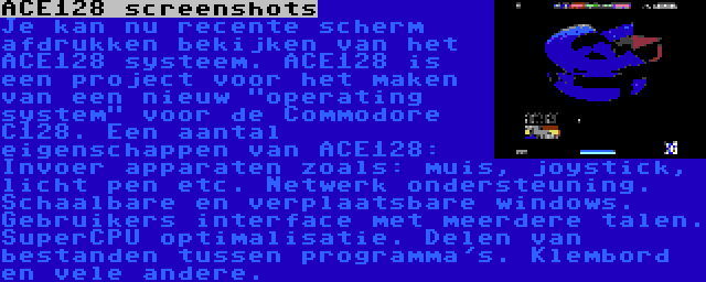 ACE128 screenshots | Je kan nu recente scherm afdrukken bekijken van het ACE128 systeem. ACE128 is een project voor het maken van een nieuw operating system voor de Commodore C128. Een aantal eigenschappen van ACE128: Invoer apparaten zoals: muis, joystick, licht pen etc. Netwerk ondersteuning. Schaalbare en verplaatsbare windows. Gebruikers interface met meerdere talen. SuperCPU optimalisatie. Delen van bestanden tussen programma's. Klembord en vele andere.