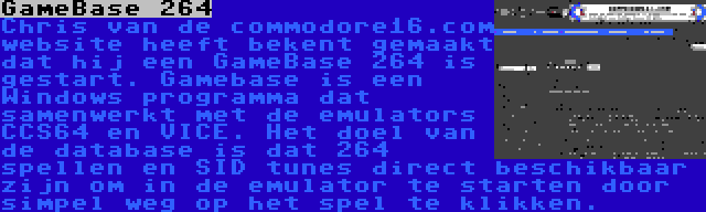 GameBase 264 | Chris van de commodore16.com website heeft bekent gemaakt dat hij een GameBase 264 is gestart. Gamebase is een Windows programma dat samenwerkt met de emulators CCS64 en VICE. Het doel van de database is dat 264 spellen en SID tunes direct beschikbaar zijn om in de emulator te starten door simpel weg op het spel te klikken.