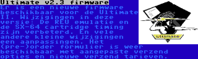 Ultimate v2.3 firmware | Er is een nieuwe firmware beschikbaar voor de Ultimate II. Wijzigingen in deze versie: De REU emulatie en de SX-64 cartridge timing zijn verbeterd. En vele andere kleine wijzigingen een aanpassingen. Het (pre-)order formulier is weer beschikbaar met aangepaste verzend opties en nieuwe verzend tarieven.