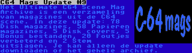 C64 Mags Update #9 | Het Ultimate C64 Scene Mag Archive is een verzameling van magazines uit de C64 scene. In deze update: 78 Disk magazines, 58 Papieren magazines, 5 Disk covers, 5 Bonus bestanden, 20 Foutjes verbeterd en 2 Stem uitslagen. Je kan alleen de update downloaden of het gehele archief.