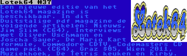 Lotek64 #37 | Een nieuwe editie van het Lotek64 magazine is beschikbaar. In dit Duitstalige pdf magazine de volgende artikelen: Nieuws, Jim Slim (C64), Interviews met Oliver Uschmann en Joscha Sauer, De Mario Kart formule, Commodore CDTV, Codemasters CD game pack (C64), Graz $05, Wien 2011, Muziekhoek, De Tetris keuken en Kirby.