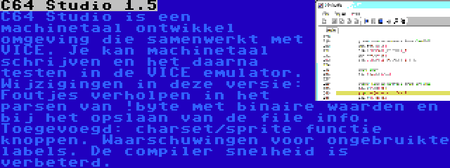 C64 Studio 1.5 | C64 Studio is een machinetaal ontwikkel omgeving die samenwerkt met VICE. Je kan machinetaal schrijven en het daarna testen in de VICE emulator. Wijzigingen in deze versie: Foutjes verholpen in het parsen van !byte met binaire waarden en bij het opslaan van de file info. Toegevoegd: charset/sprite functie knoppen. Waarschuwingen voor ongebruikte labels. De compiler snelheid is verbeterd.