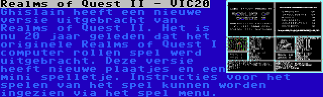 Realms of Quest II - VIC20 | Ghislain heeft een nieuwe versie uitgebracht van Realms of Quest II. Het is nu 20 jaar geleden dat het originele Realms of Quest I computer rollen spel werd uitgebracht. Deze versie heeft nieuwe plaatjes en een mini spelletje. Instructies voor het spelen van het spel kunnen worden ingezien via het spel menu.