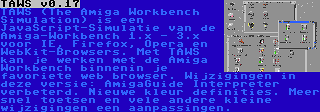 TAWS v0.17 | TAWS (The Amiga Workbench Simulation) is een JavaScript-Simulatie van de Amiga-Workbench 1.x - 3.x voor IE, Firefox, Opera en WebKit-Browsers. Met TAWS kan je werken met de Amiga Workbench binnenin je favoriete web browser. Wijzigingen in deze versie: AmigaGuide Interpreter verbeterd. Nieuwe kleur definities. Meer snel toetsen en vele andere kleine wijzigingen een aanpassingen. 