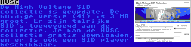 HVSC | De High Voltage SID collectie is geupdate. De huidige versie (41) is 3 MB groot. Er zijn talrijke SID's toegevoegd aan de collectie. Je kan de HVSC collectie gratis downloaden, en er is ook een SID player beschikbaar.