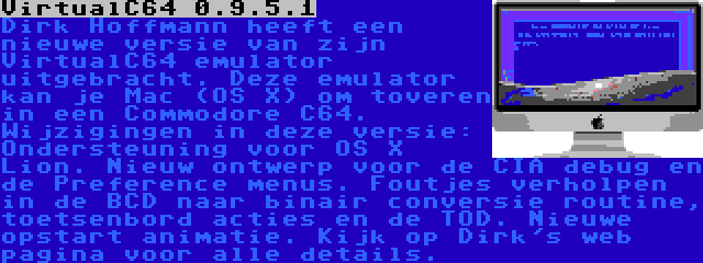 VirtualC64 0.9.5.1 | Dirk Hoffmann heeft een nieuwe versie van zijn VirtualC64 emulator uitgebracht. Deze emulator kan je Mac (OS X) om toveren in een Commodore C64. Wijzigingen in deze versie: Ondersteuning voor OS X Lion. Nieuw ontwerp voor de CIA debug en de Preference menus. Foutjes verholpen in de BCD naar binair conversie routine, toetsenbord acties en de TOD. Nieuwe opstart animatie. Kijk op Dirk's web pagina voor alle details.