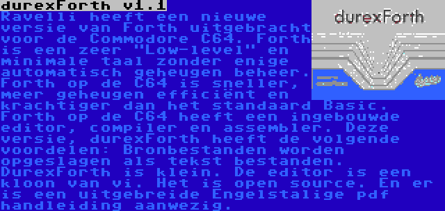 durexForth v1.1 | Ravelli heeft een nieuwe versie van Forth uitgebracht voor de Commodore C64. Forth is een zeer Low-level en minimale taal zonder enige automatisch geheugen beheer. Forth op de C64 is sneller, meer geheugen efficiënt en krachtiger dan het standaard Basic. Forth op de C64 heeft een ingebouwde editor, compiler en assembler. Deze versie, durexForth heeft de volgende voordelen: Bronbestanden worden opgeslagen als tekst bestanden. DurexForth is klein. De editor is een kloon van vi. Het is open source. En er is een uitgebreide Engelstalige pdf handleiding aanwezig.