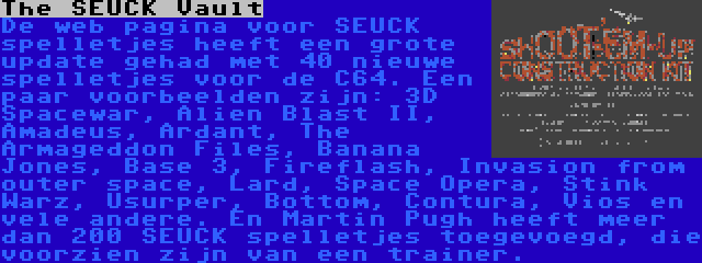 The SEUCK Vault | De web pagina voor SEUCK spelletjes heeft een grote update gehad met 40 nieuwe spelletjes voor de C64. Een paar voorbeelden zijn: 3D Spacewar, Alien Blast II, Amadeus, Ardant, The Armageddon Files, Banana Jones, Base 3, Fireflash, Invasion from outer space, Lard, Space Opera, Stink Warz, Usurper, Bottom, Contura, Vios en vele andere. En Martin Pugh heeft meer dan 200 SEUCK spelletjes toegevoegd, die voorzien zijn van een trainer.