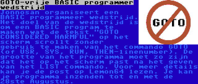 GOTO-vrije BASIC programmer wedstrijd | Jonnosan organiseert een BASIC programmeer wedstrijd. Het doel van de wedstrijd is om een BASIC program te maken wat de tekst GOTO CONSIDERED HARMFUL op het scherm scrollt zonder gebruik te maken van het commando GOTO (of USR, SYS, RUN, THEN-linenumber). De grootte van het programma moet zo zijn dat het op het scherm past na het geven van het LIST commando. Voor meer details kan je de post op Lemon64 lezen. Je kan je programma inzenden tot en met de 28ste Augustus.