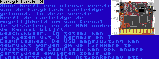 EasyFlash 3 | Skoe heeft een nieuwe versie van de EasyFlash cartridge getoond. In deze versie heeft de cartridge de mogelijkheid om van Kernal te wisselen, en de RAM onder de Kernal blijft beschikbaar. In totaal kan je kiezen uit 8 Kernals en 7 EasyFlashes. De USB aansluiting kan gebruikt worden om de Firmware te updaten. De EasyFlash kan ook andere cartridges emuleren zoals de FinalCartride-III, ActionReplay etc. 