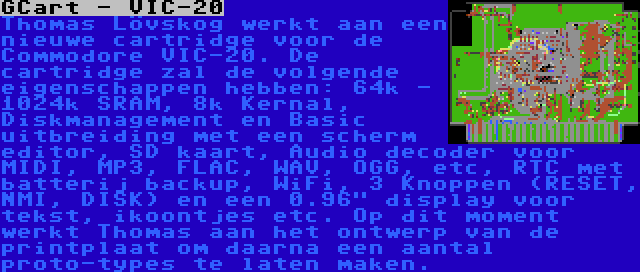 GCart - VIC-20 | Thomas Lövskog werkt aan een nieuwe cartridge voor de Commodore VIC-20. De cartridge zal de volgende eigenschappen hebben: 64k - 1024k SRAM, 8k Kernal, Diskmanagement en Basic uitbreiding met een scherm editor, SD kaart, Audio decoder voor MIDI, MP3, FLAC, WAV, OGG, etc, RTC met batterij backup, WiFi, 3 Knoppen (RESET, NMI, DISK) en een 0.96 display voor tekst, ikoontjes etc. Op dit moment werkt Thomas aan het ontwerp van de printplaat om daarna een aantal proto-types te laten maken.