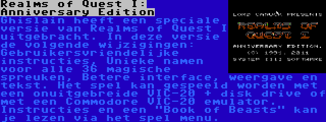 Realms of Quest I: Anniversary Edition | Ghislain heeft een speciale versie van Realms of Quest I uitgebracht. In deze versie de volgende wijzigingen: Gebruikersvriendelijke instructies, Unieke namen voor alle 36 magische spreuken, Betere interface, weergave en tekst. Het spel kan gespeeld worden met een onuitgebreide VIC-20 + disk drive of met een Commodore VIC-20 emulator. Instructies en een Book of Beasts kan je lezen via het spel menu.